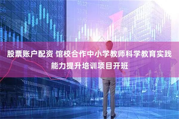 股票账户配资 馆校合作中小学教师科学教育实践能力提升培训项目开班