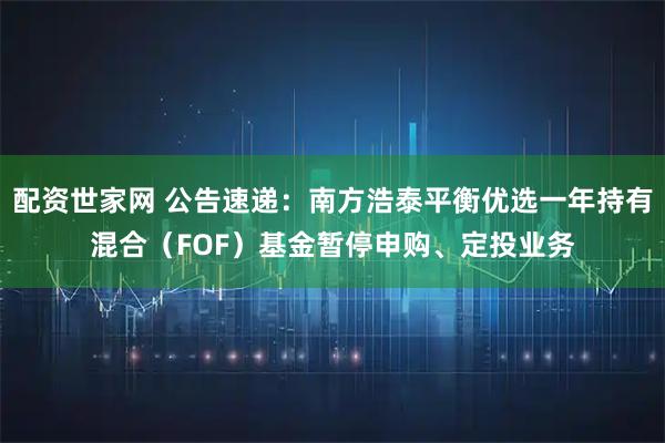配资世家网 公告速递：南方浩泰平衡优选一年持有混合（FOF）基金暂停申购、定投业务