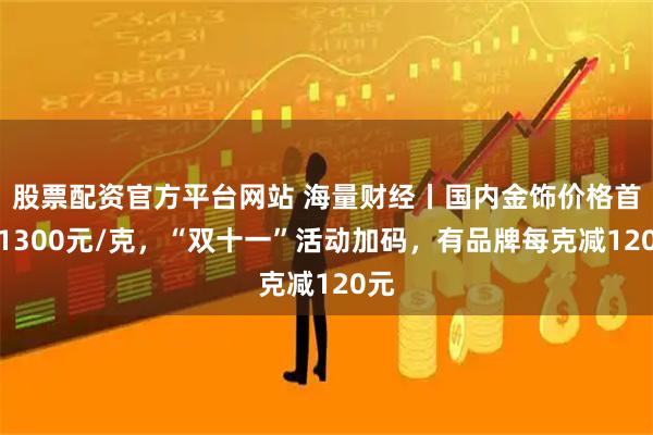 股票配资官方平台网站 海量财经丨国内金饰价格首破1300元/克，“双十一”活动加码，有品牌每克减120元