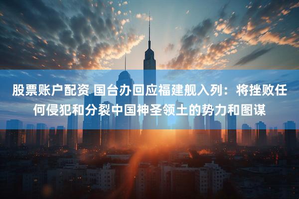 股票账户配资 国台办回应福建舰入列：将挫败任何侵犯和分裂中国神圣领土的势力和图谋