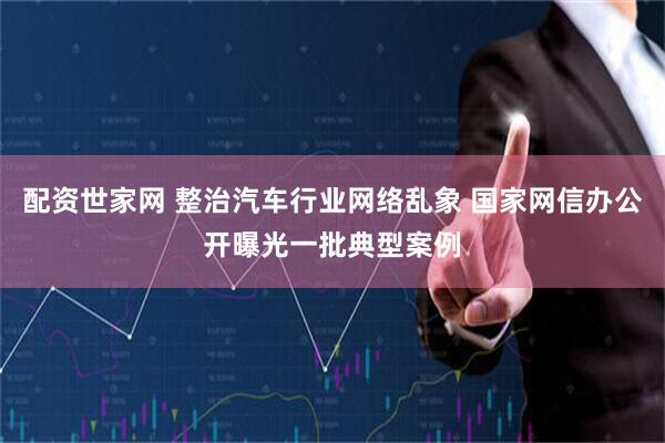 配资世家网 整治汽车行业网络乱象 国家网信办公开曝光一批典型案例