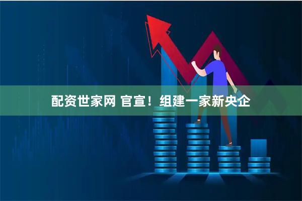 配资世家网 官宣!组建一家新央企