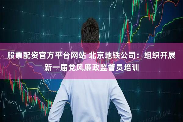 股票配资官方平台网站 北京地铁公司：组织开展新一届党风廉政监督员培训