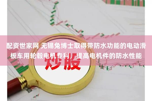 配资世家网 无锡兔博士取得带防水功能的电动滑板车用轮毂电机专利，提高电机件的防水性能