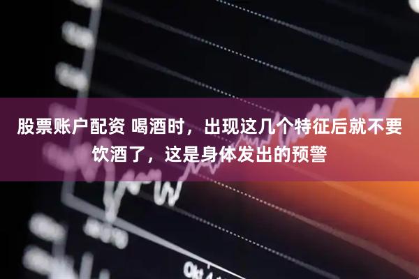 股票账户配资 喝酒时，出现这几个特征后就不要饮酒了，这是身体发出的预警