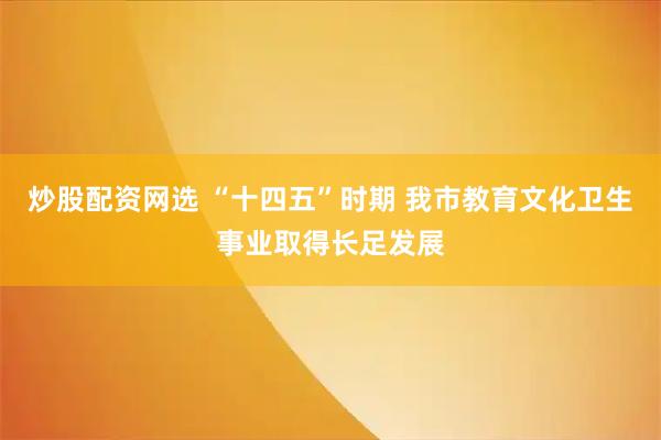 炒股配资网选 “十四五”时期 我市教育文化卫生事业取得长足发展