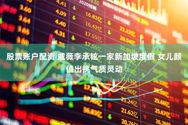 股票账户配资 戚薇李承铉一家新加坡度假 女儿颜值出挑气质灵动
