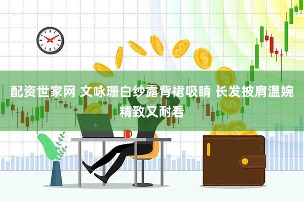配资世家网 文咏珊白纱露背裙吸睛 长发披肩温婉精致又耐看