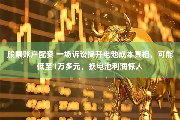 股票账户配资 一场诉讼揭开电池成本真相，可能低至1万多元，换电池利润惊人