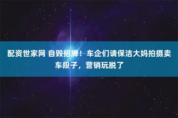配资世家网 自毁招牌！车企们请保洁大妈拍摄卖车段子，营销玩脱了
