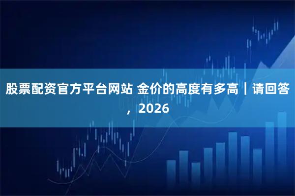股票配资官方平台网站 金价的高度有多高｜请回答，2026