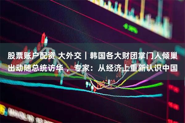 股票账户配资 大外交｜韩国各大财团掌门人倾巢出动随总统访华 ，专家：从经济上重新认识中国