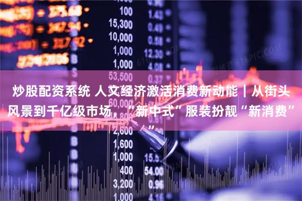 炒股配资系统 人文经济激活消费新动能｜从街头风景到千亿级市场，“新中式”服装扮靓“新消费”