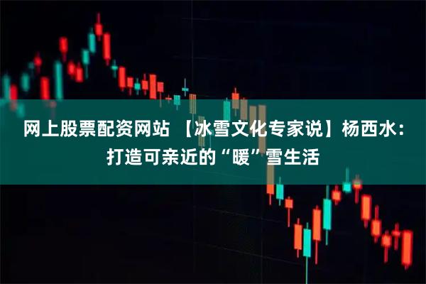 网上股票配资网站 【冰雪文化专家说】杨西水：打造可亲近的“暖”雪生活