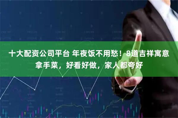 十大配资公司平台 年夜饭不用愁！8道吉祥寓意拿手菜，好看好做，家人都夸好