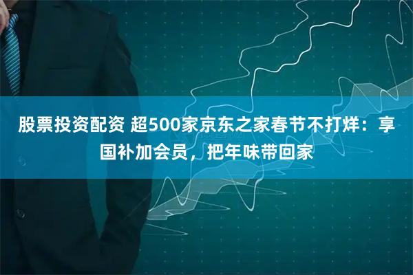 股票投资配资 超500家京东之家春节不打烊：享国补加会员，把年味带回家