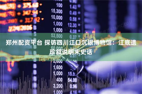 郑州配资平台 探访四川江口沉银博物馆：江底遗珍叙说明末史话