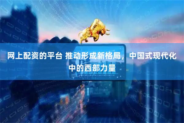 网上配资的平台 推动形成新格局，中国式现代化中的西部力量