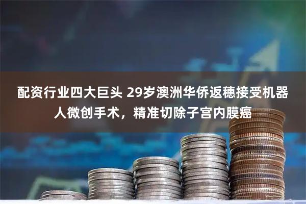 配资行业四大巨头 29岁澳洲华侨返穗接受机器人微创手术，精准切除子宫内膜癌
