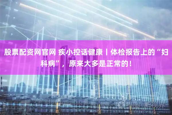 股票配资网官网 疾小控话健康丨体检报告上的“妇科病”，原来大多是正常的！