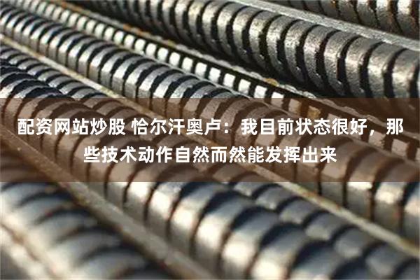 配资网站炒股 恰尔汗奥卢：我目前状态很好，那些技术动作自然而然能发挥出来