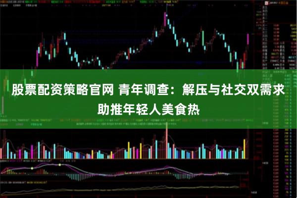 股票配资策略官网 青年调查：解压与社交双需求助推年轻人美食热