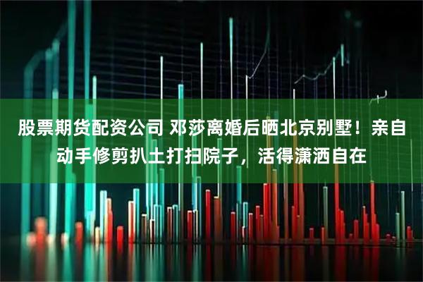 股票期货配资公司 邓莎离婚后晒北京别墅！亲自动手修剪扒土打扫院子，活得潇洒自在