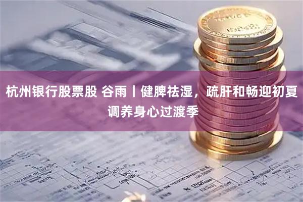 杭州银行股票股 谷雨丨健脾祛湿，疏肝和畅迎初夏 调养身心过渡季