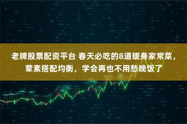 老牌股票配资平台 春天必吃的8道暖身家常菜,荤素搭配均衡,学会再也不用愁晚饭了