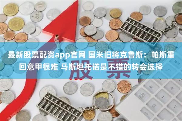 最新股票配资app官网 国米旧将克鲁斯:帕斯重回意甲很难 马斯坦托诺是不错的转会选择