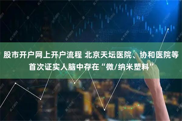 股市开户网上开户流程 北京天坛医院、协和医院等首次证实人脑中存在“微/纳米塑料”