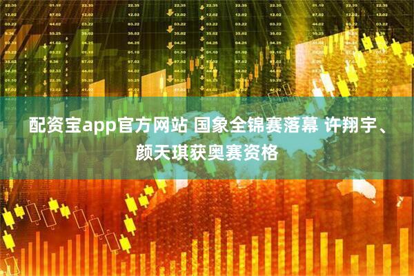 配资宝app官方网站 国象全锦赛落幕 许翔宇、颜天琪获奥赛资格