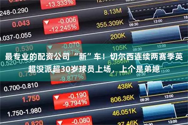 最专业的配资公司 “新”车！切尔西连续两赛季英超没派超30岁球员上场，上个是弟媳