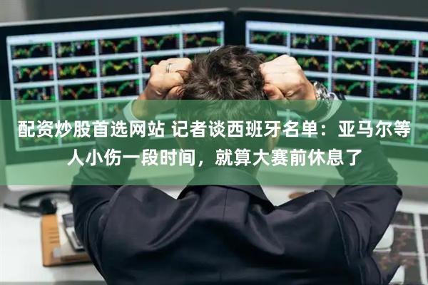 配资炒股首选网站 记者谈西班牙名单：亚马尔等人小伤一段时间，就算大赛前休息了
