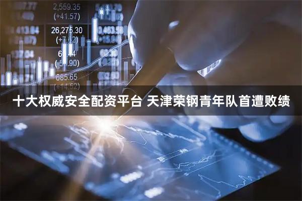 十大权威安全配资平台 天津荣钢青年队首遭败绩