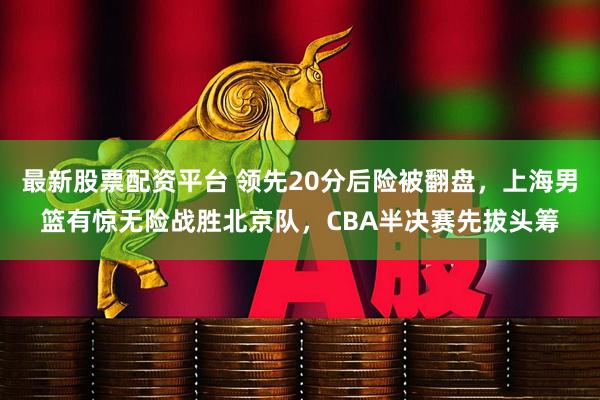 最新股票配资平台 领先20分后险被翻盘，上海男篮有惊无险战胜北京队，CBA半决赛先拔头筹
