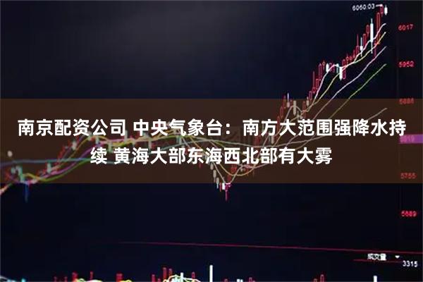 南京配资公司 中央气象台：南方大范围强降水持续 黄海大部东海西北部有大雾