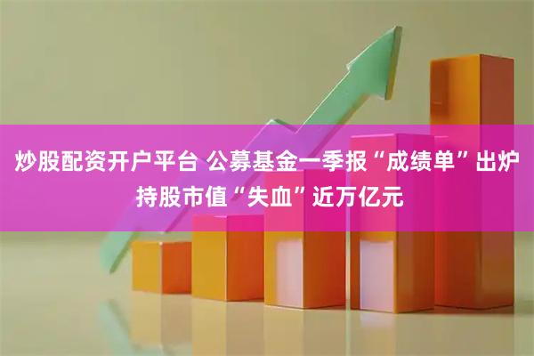炒股配资开户平台 公募基金一季报“成绩单”出炉 持股市值“失血”近万亿元