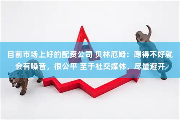 目前市场上好的配资公司 贝林厄姆：踢得不好就会有噪音，很公平 至于社交媒体，尽量避开