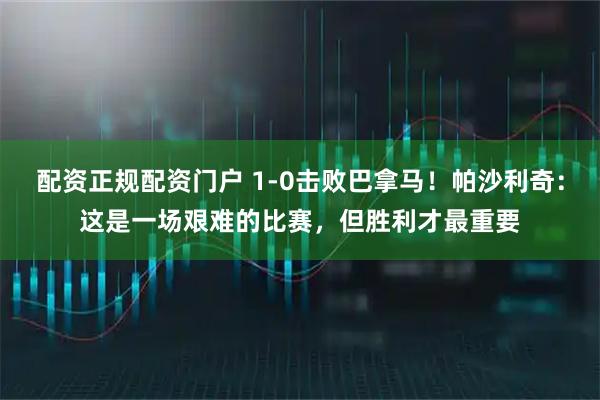 配资正规配资门户 1-0击败巴拿马！帕沙利奇：这是一场艰难的比赛，但胜利才最重要