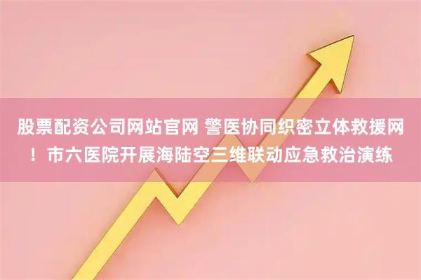 股票配资公司网站官网 警医协同织密立体救援网！市六医院开展海陆空三维联动应急救治演练